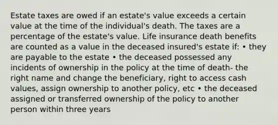 Estate taxes are owed if an estate's value exceeds a certain value at the time of the individual's death. The taxes are a percentage of the estate's value. Life insurance death benefits are counted as a value in the deceased insured's estate if: • they are payable to the estate • the deceased possessed any incidents of ownership in the policy at the time of death- the right name and change the beneficiary, right to access cash values, assign ownership to another policy, etc • the deceased assigned or transferred ownership of the policy to another person within three years