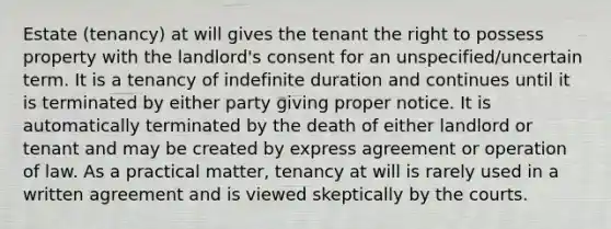 Estate (tenancy) at will gives the tenant the right to possess property with the landlord's consent for an unspecified/uncertain term. It is a tenancy of indefinite duration and continues until it is terminated by either party giving proper notice. It is automatically terminated by the death of either landlord or tenant and may be created by express agreement or operation of law. As a practical matter, tenancy at will is rarely used in a written agreement and is viewed skeptically by the courts.