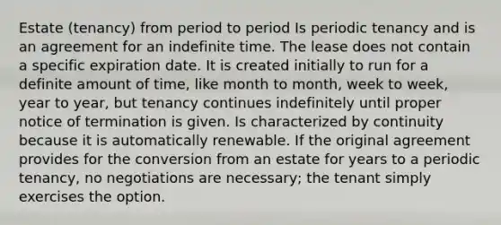 Estate (tenancy) from period to period Is periodic tenancy and is an agreement for an indefinite time. The lease does not contain a specific expiration date. It is created initially to run for a definite amount of time, like month to month, week to week, year to year, but tenancy continues indefinitely until proper notice of termination is given. Is characterized by continuity because it is automatically renewable. If the original agreement provides for the conversion from an estate for years to a periodic tenancy, no negotiations are necessary; the tenant simply exercises the option.