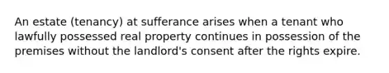 An estate (tenancy) at sufferance arises when a tenant who lawfully possessed real property continues in possession of the premises without the landlord's consent after the rights expire.