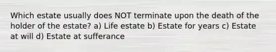 Which estate usually does NOT terminate upon the death of the holder of the estate? a) Life estate b) Estate for years c) Estate at will d) Estate at sufferance