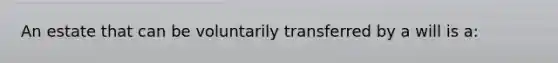 An estate that can be voluntarily transferred by a will is a: