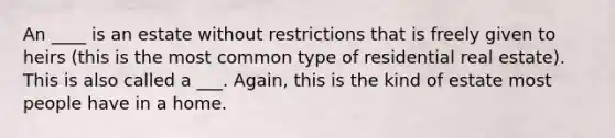 An ____ is an estate without restrictions that is freely given to heirs (this is the most common type of residential real estate). This is also called a ___. Again, this is the kind of estate most people have in a home.