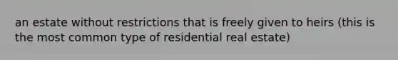 an estate without restrictions that is freely given to heirs (this is the most common type of residential real estate)