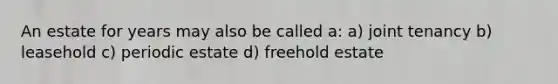 An estate for years may also be called a: a) joint tenancy b) leasehold c) periodic estate d) freehold estate