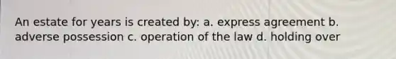 An estate for years is created by: a. express agreement b. adverse possession c. operation of the law d. holding over