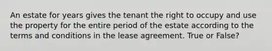 An estate for years gives the tenant the right to occupy and use the property for the entire period of the estate according to the terms and conditions in the lease agreement. True or False?