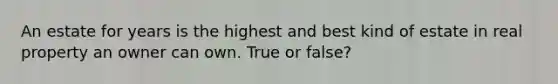 An estate for years is the highest and best kind of estate in real property an owner can own. True or false?