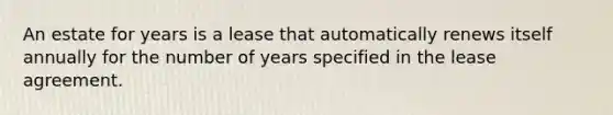 An estate for years is a lease that automatically renews itself annually for the number of years specified in the lease agreement.