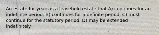 An estate for years is a leasehold estate that A) continues for an indefinite period. B) continues for a definite period. C) must continue for the statutory period. D) may be extended indefinitely.