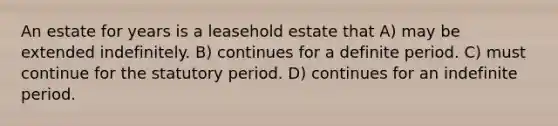 An estate for years is a leasehold estate that A) may be extended indefinitely. B) continues for a definite period. C) must continue for the statutory period. D) continues for an indefinite period.