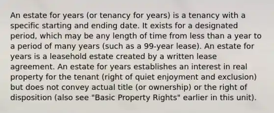 An estate for years (or tenancy for years) is a tenancy with a specific starting and ending date. It exists for a designated period, which may be any length of time from less than a year to a period of many years (such as a 99-year lease). An estate for years is a leasehold estate created by a written lease agreement. An estate for years establishes an interest in real property for the tenant (right of quiet enjoyment and exclusion) but does not convey actual title (or ownership) or the right of disposition (also see "Basic Property Rights" earlier in this unit).