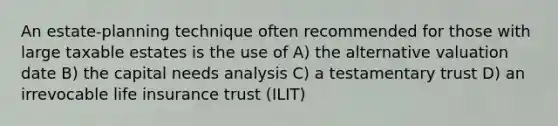 An estate-planning technique often recommended for those with large taxable estates is the use of A) the alternative valuation date B) the capital needs analysis C) a testamentary trust D) an irrevocable life insurance trust (ILIT)