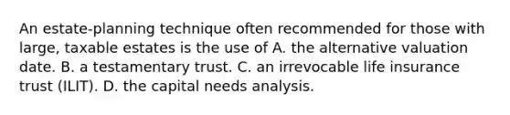 An estate-planning technique often recommended for those with large, taxable estates is the use of A. the alternative valuation date. B. a testamentary trust. C. an irrevocable life insurance trust (ILIT). D. the capital needs analysis.