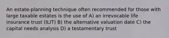 An estate-planning technique often recommended for those with large taxable estates is the use of A) an irrevocable life insurance trust (ILIT) B) the alternative valuation date C) the capital needs analysis D) a testamentary trust