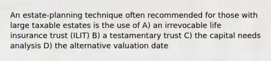 An estate-planning technique often recommended for those with large taxable estates is the use of A) an irrevocable life insurance trust (ILIT) B) a testamentary trust C) the capital needs analysis D) the alternative valuation date