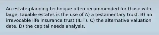 An estate-planning technique often recommended for those with large, taxable estates is the use of A) a testamentary trust. B) an irrevocable life insurance trust (ILIT). C) the alternative valuation date. D) the capital needs analysis.