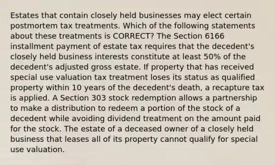 Estates that contain closely held businesses may elect certain postmortem tax treatments. Which of the following statements about these treatments is CORRECT? The Section 6166 installment payment of estate tax requires that the decedent's closely held business interests constitute at least 50% of the decedent's adjusted gross estate. If property that has received special use valuation tax treatment loses its status as qualified property within 10 years of the decedent's death, a recapture tax is applied. A Section 303 stock redemption allows a partnership to make a distribution to redeem a portion of the stock of a decedent while avoiding dividend treatment on the amount paid for the stock. The estate of a deceased owner of a closely held business that leases all of its property cannot qualify for special use valuation.