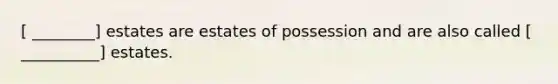 [ ________] estates are estates of possession and are also called [ __________] estates.