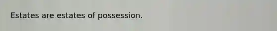 Estates are estates of possession.