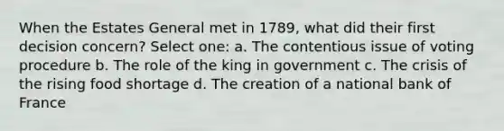 When the Estates General met in 1789, what did their first decision concern? Select one: a. The contentious issue of voting procedure b. The role of the king in government c. The crisis of the rising food shortage d. The creation of a national bank of France