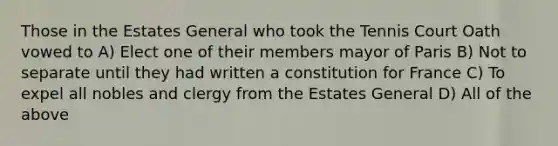 Those in the Estates General who took the Tennis Court Oath vowed to A) Elect one of their members mayor of Paris B) Not to separate until they had written a constitution for France C) To expel all nobles and clergy from the Estates General D) All of the above