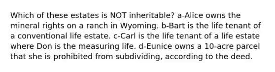 Which of these estates is NOT inheritable? a-Alice owns the mineral rights on a ranch in Wyoming. b-Bart is the life tenant of a conventional life estate. c-Carl is the life tenant of a life estate where Don is the measuring life. d-Eunice owns a 10-acre parcel that she is prohibited from subdividing, according to the deed.