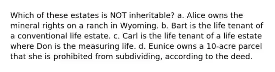 Which of these estates is NOT inheritable? a. Alice owns the mineral rights on a ranch in Wyoming. b. Bart is the life tenant of a conventional life estate. c. Carl is the life tenant of a life estate where Don is the measuring life. d. Eunice owns a 10-acre parcel that she is prohibited from subdividing, according to the deed.