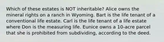 Which of these estates is NOT inheritable? Alice owns the mineral rights on a ranch in Wyoming. Bart is the life tenant of a conventional life estate. Carl is the life tenant of a life estate where Don is the measuring life. Eunice owns a 10-acre parcel that she is prohibited from subdividing, according to the deed.