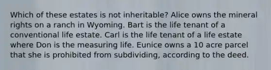 Which of these estates is not inheritable? Alice owns the mineral rights on a ranch in Wyoming. Bart is the life tenant of a conventional life estate. Carl is the life tenant of a life estate where Don is the measuring life. Eunice owns a 10 acre parcel that she is prohibited from subdividing, according to the deed.