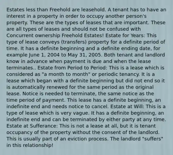 Estates less than Freehold are leasehold. A tenant has to have an interest in a property in order to occupy another person's property. These are the types of leases that are important. These are all types of leases and should not be confused with Concurrent ownership Freehold Estates! Estate for Years: This type of lease conveys (transfers) property for a definite period of time. It has a definite beginning and a definite ending date, for example June 1, 2004 to May 31, 2005. Both tenant and landlord know in advance when payment is due and when the lease terminates.. Estate from Period to Period: This is a lease which is considered as "a month to month" or periodic tenancy. It is a lease which began with a definite beginning but did not end so it is automatically renewed for the same period as the original lease. Notice is needed to terminate, the same notice as the time period of payment. This lease has a definite beginning, an indefinite end and needs notice to cancel. Estate at Will: This is a type of lease which is very vague. It has a definite beginning, an indefinite end and can be terminated by either party at any time. Estate at Sufferance: This is not a lease at all, but it is tenant occupancy of the property without the consent of the landlord. This is usually part of an eviction process. The landlord "suffers" in this relationship!