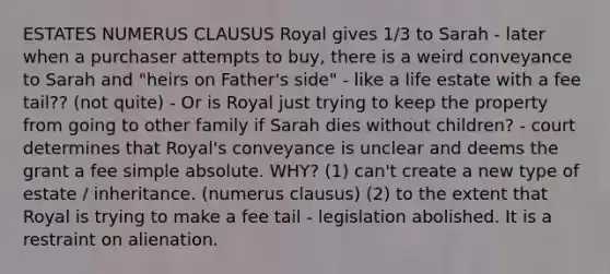 ESTATES NUMERUS CLAUSUS Royal gives 1/3 to Sarah - later when a purchaser attempts to buy, there is a weird conveyance to Sarah and "heirs on Father's side" - like a life estate with a fee tail?? (not quite) - Or is Royal just trying to keep the property from going to other family if Sarah dies without children? - court determines that Royal's conveyance is unclear and deems the grant a fee simple absolute. WHY? (1) can't create a new type of estate / inheritance. (numerus clausus) (2) to the extent that Royal is trying to make a fee tail - legislation abolished. It is a restraint on alienation.