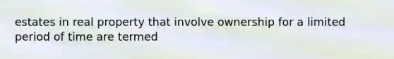 estates in real property that involve ownership for a limited period of time are termed