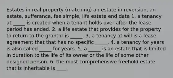 Estates in real property (matching) an estate in reversion, an estate, sufferance, fee simple, life estate end date 1. a tenancy at _____ is created when a tenant holds over after the lease period has ended. 2. a life estate that provides for the property to return to the grantor is _____. 3. a tenancy at will is a lease agreement that that has no specific _____. 4. a tenancy for years is also called _____ for years. 5. a _____ is an estate that is limited in duration to the life of its owner or the life of some other designed person. 6. the most comprehensive freehold estate that is inheritable is ____.