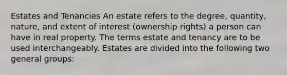 Estates and Tenancies An estate refers to the degree, quantity, nature, and extent of interest (ownership rights) a person can have in real property. The terms estate and tenancy are to be used interchangeably. Estates are divided into the following two general groups: