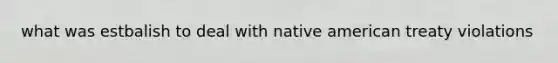 what was estbalish to deal with native american treaty violations