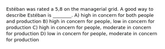 Estéban was rated a 5,8 on the managerial grid. A good way to describe Estéban is ________. A) high in concern for both people and production B) high in concern for people, low in concern for production C) high in concern for people, moderate in concern for production D) low in concern for people, moderate in concern for production