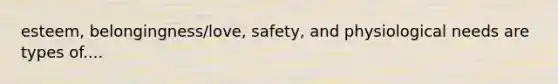 esteem, belongingness/love, safety, and physiological needs are types of....