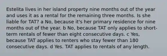 Estelita lives in her island property nine months out of the year and uses it as a rental for the remaining three months. Is she liable for TAT? a No, because it's her primary residence for nine months out of the year. b No, because TAT only applies to short-term rentals of fewer than eight consecutive days. c Yes, because TAT applies to renters who stay fewer than 180 consecutive days. d Yes. TAT applies to rentals of any length.