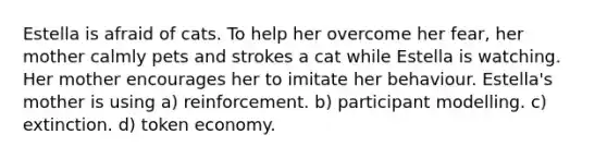 Estella is afraid of cats. To help her overcome her fear, her mother calmly pets and strokes a cat while Estella is watching. Her mother encourages her to imitate her behaviour. Estella's mother is using a) reinforcement. b) participant modelling. c) extinction. d) token economy.