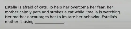 Estella is afraid of cats. To help her overcome her fear, her mother calmly pets and strokes a cat while Estella is watching. Her mother encourages her to imitate her behavior. Estella's mother is using ________________.