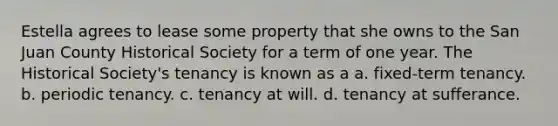 Estella agrees to lease some property that she owns to the San Juan County Historical Society for a term of one year. The Historical Society's tenancy is known as a a. fixed-term tenancy. b. periodic tenancy. c. tenancy at will. d. tenancy at sufferance.