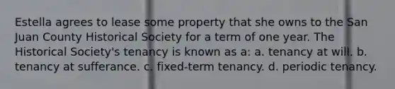 Estella agrees to lease some property that she owns to the San Juan County Historical Society for a term of one year. The Historical Society's tenancy is known as a: a. tenancy at will. b. tenancy at sufferance. c. fixed-term tenancy. d. periodic tenancy.