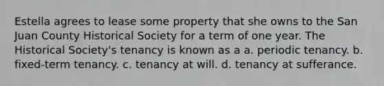 Estella agrees to lease some property that she owns to the San Juan County Historical Society for a term of one year. The Historical Society's tenancy is known as a a. periodic tenancy. b. fixed-term tenancy. c. tenancy at will. d. tenancy at sufferance.