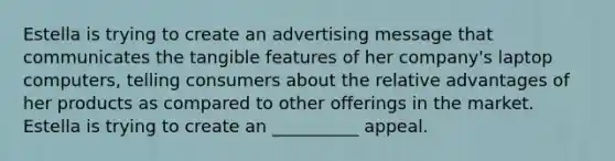 Estella is trying to create an advertising message that communicates the tangible features of her company's laptop computers, telling consumers about the relative advantages of her products as compared to other offerings in the market. Estella is trying to create an __________ appeal.