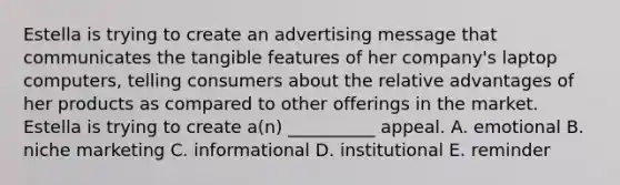 Estella is trying to create an advertising message that communicates the tangible features of her company's laptop computers, telling consumers about the relative advantages of her products as compared to other offerings in the market. Estella is trying to create a(n) __________ appeal. A. emotional B. niche marketing C. informational D. institutional E. reminder