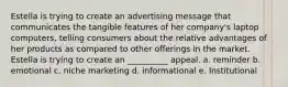 Estella is trying to create an advertising message that communicates the tangible features of her company's laptop computers, telling consumers about the relative advantages of her products as compared to other offerings in the market. Estella is trying to create an __________ appeal. a. reminder b. emotional c. niche marketing d. informational e. Institutional