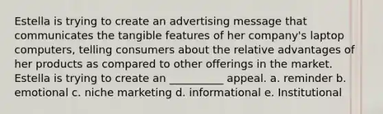 Estella is trying to create an advertising message that communicates the tangible features of her company's laptop computers, telling consumers about the relative advantages of her products as compared to other offerings in the market. Estella is trying to create an __________ appeal. a. reminder b. emotional c. niche marketing d. informational e. Institutional