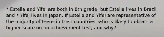 * Estella and Yifei are both in 8th grade, but Estella lives in Brazil and * Yifei lives in Japan. If Estella and Yifei are representative of the majority of teens in their countries, who is likely to obtain a higher score on an achievement test, and why?