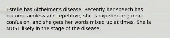 Estelle has Alzheimer's disease. Recently her speech has become aimless and repetitive, she is experiencing more confusion, and she gets her words mixed up at times. She is MOST likely in the stage of the disease.